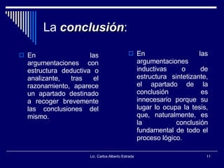 La   conclusión : En las argumentaciones con estructura deductiva o analizante, tras el razonamiento, aparece un apartado destinado a recoger brevemente las conclusiones del mismo. En las argumentaciones inductivas o de estructura sintetizante, el apartado de la conclusión es innecesario porque su lugar lo ocupa la tesis, que, naturalmente, es la conclusión fundamental de todo el proceso lógico. Lic. Carlos Alberto Estrada 