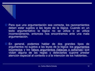 Lic. Carlos Alberto Estrada Para que una argumentación sea correcta, los razonamientos deben estar sujetos a las leyes de la lógica. Cuando en un texto argumentativo la lógica no se utiliza o se utiliza incorrectamente, entonces nos encontramos ante una mala argumentación.  En general, podemos hablar de dos grandes tipos de argumentos no sujetos a las leyes de la lógica: los  argumentos incorrectos  y los  falsos argumentos (falacias o sofismas ) que violan alguna de las reglas y detectarlas supone prestar atención especial al contexto o a la intención de los hablantes..  
