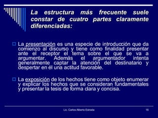 La estructura más frecuente suele constar de cuatro partes claramente diferenciadas: La  presentación  es una especie de introducción que da comienzo al discurso y tiene como finalidad presentar ante el receptor el tema sobre el que se va a argumentar. Además el argumentador intenta generalmente captar la atención del destinatario y despertar en él una actitud favorable.  La  exposición  de los hechos tiene como objeto enumerar y explicar los hechos que se consideran fundamentales y presentar la tesis de forma clara y concisa.  Lic. Carlos Alberto Estrada 