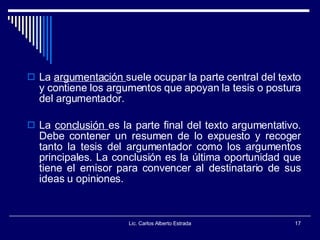 La  argumentación  suele ocupar la parte central del texto y contiene los argumentos que apoyan la tesis o postura del argumentador.  La  conclusión  es la parte final del texto argumentativo. Debe contener un resumen de lo expuesto y recoger tanto la tesis del argumentador como los argumentos principales. La conclusión es la última oportunidad que tiene el emisor para convencer al destinatario de sus ideas u opiniones.  Lic. Carlos Alberto Estrada 