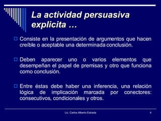 La actividad persuasiva explicita … Consiste en la presentación de argumentos que hacen creíble o aceptable una determinada conclusión. Deben aparecer uno o varios elementos que desempeñan el papel de premisas y otro que funciona como conclusión. Entre éstas debe haber una inferencia, una relación lógica de implicación marcada por conectores: consecutivos, condicionales y otros. Lic. Carlos Alberto Estrada 