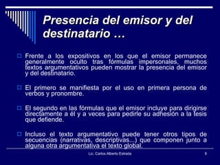 Presencia del emisor y del destinatario … Frente a los expositivos en los que el emisor permanece generalmente oculto tras fórmulas impersonales, muchos textos argumentativos pueden mostrar la presencia del emisor y del destinatario.  El primero se manifiesta por el uso en primera persona de verbos y pronombre. El segundo en las fórmulas que el emisor incluye para dirigirse directamente a él y a veces para pedirle su adhesión a la tesis que defiende.  Incluso el texto argumentativo puede tener otros tipos de secuencias (narrativas, descriptivas...) que componen junto a alguna otra argumentativa el texto global.  Lic. Carlos Alberto Estrada 