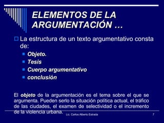 ELEMENTOS DE LA ARGUMENTACIÓN … La estructura de un texto argumentativo consta de: Objeto. Tesis Cuerpo argumentativo conclusión Lic. Carlos Alberto Estrada El  objeto  de la argumentación es el tema sobre el que se argumenta. Pueden serlo la situación política actual, el tráfico de las ciudades, el examen de selectividad o el incremento de la violencia urbana.  