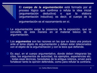 El  cuerpo de la argumentación  está formado por el proceso lógico que confirma o refuta la idea inicial (argumentación deductiva) o que la elabora (argumentación inductiva); es decir, el cuerpo de la argumentación es el razonamiento en sí.   La argumentación exige la presencia de la exposición, que se convierte de esta manera en el material básico de la argumentación.  Los  argumentos  son las razones en las que se basa una postura ante el tema objeto de argumentación y deben estar relacionados con el objeto de la argumentación y con la tesis que defiende.  Es aquí, en el cuerpo argumentativo, donde deben integrarse las citas, los argumentos de autoridad, los ejemplos, experiencias etc. ; todas esas técnicas, heredadas de la antigua retórica, sirven para fortalecer tanto la opinión defendida, como para refutar la contraria.  Lic. Carlos Alberto Estrada 