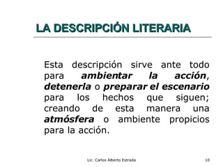 LA DESCRIPCIÓN LITERARIA Esta descripción sirve ante todo para  ambientar la acción ,  detenerla  o  preparar el escenario  para los hechos que siguen; creando de esta manera una  atmósfera  o ambiente propicios para la acción. Lic. Carlos Alberto Estrada 
