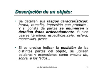 Descripción de un objeto: Se detallan sus  rasgos característicos :  forma, tamaño, impresión que produce … Y si consta de partes  se enumeran y detallan éstas ordenadamente . Suelen usarse términos específicos: caja, esfera, manecillas, pesas … Si es preciso indicar la  posición  de las distintas partes del objeto, se utilizan palabras y expresiones como  encima de, sobre, a los lados … Lic. Carlos Alberto Estrada 