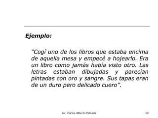 Ejemplo: “ Cogí uno de los libros que estaba encima de aquella mesa y empecé a hojearlo. Era un libro como jamás había visto otro. Las letras estaban dibujadas y parecían pintadas con oro y sangre. Sus tapas eran de un duro pero delicado cuero”. Lic. Carlos Alberto Estrada 