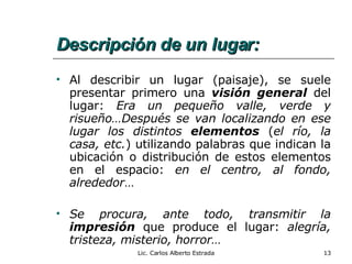 Descripción de un lugar: Al describir un lugar (paisaje), se suele presentar primero una  visión general  del lugar:  Era un pequeño valle, verde y risueño…Después se van localizando en ese lugar los distintos  elementos  ( el río, la casa, etc. ) utilizando palabras que indican la ubicación o distribución de estos elementos en el espacio:  en el centro, al fondo, alrededor …  Se procura, ante todo, transmitir la  impresión  que produce el lugar:  alegría, tristeza, misterio, horror…   Lic. Carlos Alberto Estrada 