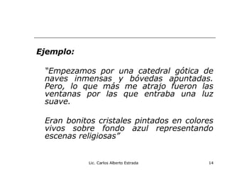 Ejemplo: “ Empezamos por una catedral gótica de naves inmensas y bóvedas apuntadas. Pero, lo que más me atrajo fueron las ventanas por las que entraba una luz suave. Eran bonitos cristales pintados en colores vivos sobre fondo azul representando escenas religiosas” Lic. Carlos Alberto Estrada 
