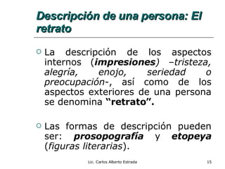 Descripción de una persona: El retrato La descripción de los aspectos internos ( impresiones )  – tristeza, alegría, enojo, seriedad o preocupación -, así como de los aspectos exteriores de una persona se denomina  “retrato”. Las formas de descripción pueden ser:  prosopografía  y  etopeya  ( figuras literarias ). Lic. Carlos Alberto Estrada 