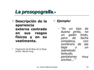 La prosopografía.- Descripción de la apariencia externa centrada en sus rasgos físicos y en su vestimenta. Fragmento de:El Beso de la Mujer Araña. Manuel Puig. Ejemplo: “ Es un tipo de buena pinta, no un galán lindo, pero de facha simpática, con sombrero de ala baja y un sobretodo bolsudo, pantalones muy anchos...” Lic. Carlos Alberto Estrada 