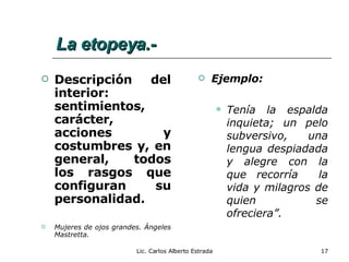 La etopeya.- Descripción del interior:  sentimientos, carácter, acciones y costumbres y, en general, todos los rasgos que configuran su personalidad. Mujeres de ojos grandes. Ángeles Mastretta. Ejemplo: Tenía la espalda inquieta; un pelo subversivo, una lengua despiadada y alegre con la que recorría  la vida y milagros de quien se ofreciera”. Lic. Carlos Alberto Estrada 
