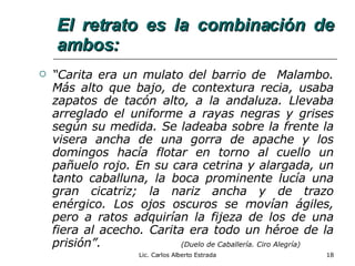 El retrato es la combinación de ambos: “ Carita era un mulato del barrio de  Malambo. Más alto que bajo, de contextura recia, usaba zapatos de tacón alto, a la andaluza. Llevaba arreglado el uniforme a rayas negras y grises según su medida. Se ladeaba sobre la frente la visera ancha de una gorra de apache y los domingos hacía flotar en torno al cuello un pañuelo rojo. En su cara cetrina y alargada, un tanto caballuna, la boca prominente lucía una gran cicatriz; la nariz ancha y de trazo enérgico. Los ojos oscuros se movían ágiles, pero a ratos adquirían la fijeza de los de una fiera al acecho. Carita era todo un héroe de la prisión”. (Duelo de Caballería. Ciro Alegría) Lic. Carlos Alberto Estrada 
