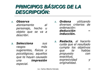 PRINCIPIOS BÁSICOS DE LA DESCRIPCIÓN: Observa  atentamente al personaje, hecho u objeto que se va a describir. Selecciona  sus rasgos más sugerentes, físicos y psicológicos; aquellos que te hayan causado una  impresión  especial. Ordena  utilizando diversos criterios de ordenación:  deducción – inducción. Redacta , al hacerlo cuida que el resultado cumpla los objetivos que te habías propuesto con exactitud, expresividad y originalidad. Lic. Carlos Alberto Estrada 
