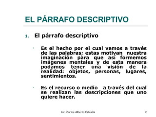 EL PÁRRAFO DESCRIPTIVO El párrafo descriptivo Es el hecho por el cual vemos a través de las palabras; estas motivan  nuestra imaginación para que así formemos imágenes mentales y de esta manera podamos tener una visión de la realidad: objetos, personas, lugares, sentimientos. Es el recurso o medio  a través del cual se realizan las descripciones que uno quiere hacer. Lic. Carlos Alberto Estrada 