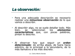 La observación: Para una adecuada descripción es necesario realizar una  minuciosa observación  de lo que vamos a describir. Al describir algo, no se suele detallar todo. Más bien, se seleccionan los  elementos característicos  que, con pocas palabras, pintan lo descrito. Al observar hay que seguir un  orden determinado : de arriba abajo, de fuera hacia adentro, de lo principal a lo secundario, de lo más llamativo a los más discreto. Lic. Carlos Alberto Estrada 