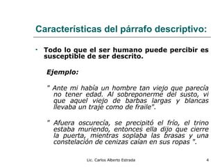 Características del párrafo descriptivo: Todo lo que el ser humano puede percibir es susceptible de ser descrito. Ejemplo: " Ante mi había un hombre tan viejo que parecía no tener edad. Al sobreponerme del susto, vi que aquel viejo de barbas largas y blancas llevaba un traje como de fraile". " Afuera oscurecía, se precipitó el frío, el trino estaba muriendo, entonces ella dijo que cierre la puerta, mientras soplaba las brasas y una constelación de cenizas caían en sus ropas ". Lic. Carlos Alberto Estrada 