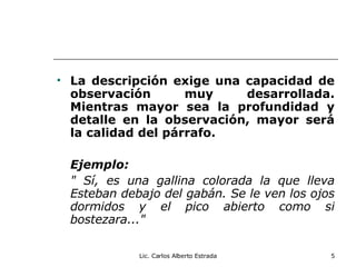 La descripción exige una capacidad de observación muy desarrollada. Mientras mayor sea la profundidad y detalle en la observación, mayor será la calidad del párrafo. Ejemplo: " Sí, es una gallina colorada la que lleva Esteban debajo del gabán. Se le ven los ojos dormidos y el pico abierto como si bostezara..." Lic. Carlos Alberto Estrada 