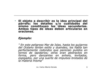 El objeto a describir es la idea principal del párrafo; los detalles y/o cualidades del mismo constituyen las ideas secundarias. Ambos tipos de ideas deben articularse en oraciones. Ejemplo: " En este peligroso Mar de Islas, hasta los guijarros del Océano tenían estilo y duendes; los había tan perfectamente redondos que parecían pulidos en tornos de lapidarios; otros eran abstractos en forma, pero danzantes en anhelo, levitados, espigados, por una suerte de impulsos brotados de la materia misma" Lic. Carlos Alberto Estrada 