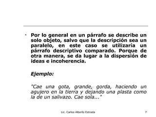 Por lo general en un párrafo se describe un solo objeto, salvo que la descripción sea un paralelo, en este caso se utilizaría un párrafo descriptivo comparado. Porque de otra manera, se da lugar a la dispersión de ideas e incoherencia.   Ejemplo: "Cae una gota, grande, gorda, haciendo un agujero en la tierra y dejando una plasta como la de un salivazo. Cae sola..." Lic. Carlos Alberto Estrada 