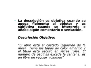 La descripción es objetiva cuando se apega fielmente al objeto; y es subjetiva cuando se interpreta o añade algún comentario o sensación. Descripción Objetiva: “ El libro está al costado izquierdo de la mesa. Tiene las tapas de color amarillo y el título está escrito en letras rojas. El número de páginas excede le centena, es un libro de regular volumen”. Lic. Carlos Alberto Estrada 
