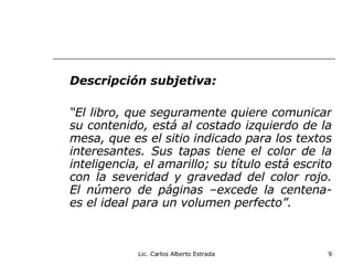 Descripción subjetiva: “ El libro, que seguramente quiere comunicar su contenido, está al costado izquierdo de la mesa, que es el sitio indicado para los textos interesantes. Sus tapas tiene el color de la inteligencia, el amarillo; su título está escrito con la severidad y gravedad del color rojo. El número de páginas –excede la centena- es el ideal para un volumen perfecto”. Lic. Carlos Alberto Estrada 