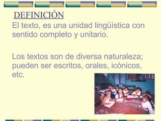 DEFINICIÓN El texto, es una unidad lingüística con sentido completo y unitario. Los textos son de diversa naturaleza; pueden ser escritos, orales, icónicos, etc. 