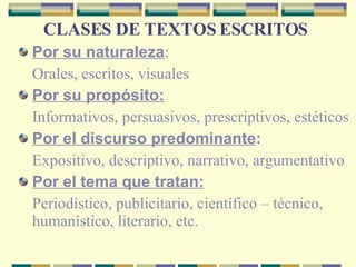 CLASES DE TEXTOS ESCRITOS   Por su naturaleza : Orales, escritos, visuales   Por su propósito:   Informativos, persuasivos, prescriptivos, estéticos   Por el discurso predominante :   Expositivo, descriptivo, narrativo, argumentativo   Por el tema que tratan: Periodístico, publicitario, científico – técnico, humanístico, literario, etc.   