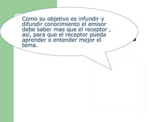 Como su objetivo es infundir y difundir conocimiento el emisor debe saber mas que el receptor , así, para que el receptor pueda aprender o entender mejor el tema. 