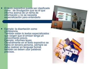 El texto expositivo puede ser clasificado como : de divulgación que es el que informa acerca de un tema de información y no se necesita especialización para entenderlo Ejemplo: la disertación como conferencia. También están lo textos especializados que exigen que el emisor tenga un conocimiento previo. Ejemplo: informes leyes. Generalmente en el texto expositivo se habla en tercera persona, siempre se debe realizar en lenguaje formal, también se deben usar palabras precisas. 