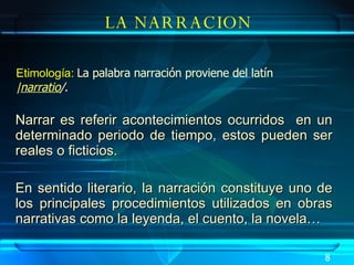Narrar es referir acontecimientos ocurridos  en un determinado periodo de tiempo, estos pueden ser reales o ficticios. En sentido literario, la narración constituye uno de los principales procedimientos utilizados en obras narrativas como la leyenda, el cuento, la novela… LA NARRACION Etimología:  La palabra narración proviene del latín | narratio / .   8 