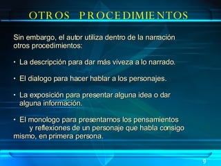 OTROS  PROCEDIMIENTOS Sin embargo, el autor utiliza dentro de la narración  otros procedimientos: La descripción para dar más viveza a lo narrado. El dialogo para hacer hablar a los personajes.  La exposición para presentar alguna idea o dar  alguna información. El monologo para presentarnos los pensamientos  y reflexiones de un personaje que habla consigo  mismo, en primera persona.  9 