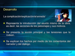 Desarrollo La complicación/explicación/el enredo/ Representa la introducción del asunto mismo de la obra, es decir, las acciones de los personajes y sus motivos. Se presenta la acción principal y las tensiones que la rodean. Se explican los hechos por medio de los comentarios del narrador y del dialogo. 11 
