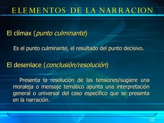 El clímax ( punto culminante )   Es el punto culminante, el resultado del punto decisivo. El desenlace ( conclusión/resolución ) Presenta la resolución de las tensiones/sugiere una moraleja o mensaje temático apunta una interpretación general o universal del caso específico que se presenta en la narración.  ELEMENTOS DE LA NARRACION 13 
