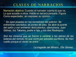 CLASES DE NARRACION Narración objetiva:  Cuando el narrador cuenta lo que ve,  Lo que sucede a otros. Habla en tercera persona. Figura  Como espectador, sin expresar su opinión. ´´ Se oyen pisadas en los corredores del exterior. Se  entremiran azorados, se ponen de pies. Se abre la puerta  del salón y van entrando descubiertos, silenciosos, Juan  Gálvez, los Tabares, padre e hijo, y los dos Restrepos . Son los mineros que se fueron a venerar a las selvas de las laderas del remoto rió que corre por arenales auríferos. Se Han vuelto porque el viento se entró´´.  La tragedia del Minero , Efe Gómez. 17 
