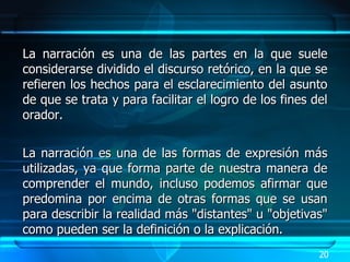 La narración es una de las partes en la que suele considerarse dividido el discurso retórico, en la que se refieren los hechos para el esclarecimiento del asunto de que se trata y para facilitar el logro de los fines del orador. La narración es una de las formas de expresión más utilizadas, ya que forma parte de nuestra manera de comprender el mundo, incluso podemos afirmar que predomina por encima de otras formas que se usan para describir la realidad más "distantes" u "objetivas" como pueden ser la definición o la explicación. 20 