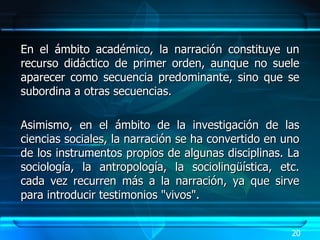 En el ámbito académico, la narración constituye un recurso didáctico de primer orden, aunque no suele aparecer como secuencia predominante, sino que se subordina a otras secuencias.  Asimismo, en el ámbito de la investigación de las ciencias sociales, la narración se ha convertido en uno de los instrumentos propios de algunas disciplinas. La sociología, la antropología, la sociolingüística, etc. cada vez recurren más a la narración, ya que sirve para introducir testimonios "vivos".  20 