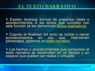 Existen diversas formas de presentar ideas o acontecimientos A los textos que cumplen con esta función se les denominan  textos expositivos .  Cuando la finalidad del texto es contar o narrar acontecimientos en los que intervienen personajes, tenemos un  texto narrativo   . Los hechos o acontecimientos que componen el texto narrativo se desarrollan en un tiempo y un espacio que pueden ser reales o virtuales.   EL TEXTO NARRATIVO 3 