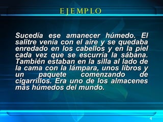 Sucedía ese amanecer húmedo. El salitre venía con el aire y se quedaba enredado en los cabellos y en la piel cada vez que se escurría la sábana. También estaban en la silla al lado de la cama con la lámpara, unos libros y un paquete comenzando de cigarrillos. Era uno de los almacenes más húmedos del mundo.  . EJEMPLO 4 