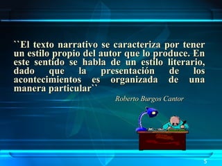 ``El texto narrativo se caracteriza por tener un estilo propio del autor que lo produce. En este sentido se habla de un estilo literario, dado que la presentación de los acontecimientos es organizada de una manera particular``    Roberto Burgos Cantor 5 