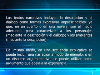 Los textos narrativos incluyen la descripción y el diálogo como formas expresivas imprescindibles, ya que, en un cuento o en una novela, son el medio adecuado para caracterizar a los personajes (mediante la descripción y el diálogo) y los ambientes (mediante la descripción).  Del mismo modo, en una secuencia explicativa se puede incluir una narración a modo de ejemplo, o en un discurso argumentativo, se puede utilizar como argumento que apela a la experiencia.  5 