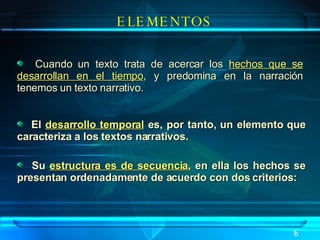 El  desarrollo temporal  es, por tanto, un elemento que caracteriza a los textos narrativos. Su  estructura es de secuencia , en ella los hechos se presentan ordenadamente de acuerdo con dos criterios:  ELEMENTOS Cuando un texto trata de acercar los  hechos que se desarrollan en el tiempo , y predomina en la narración tenemos un texto narrativo. 6 
