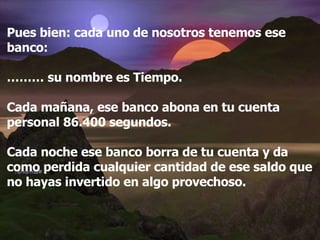Pues bien: cada uno de nosotros tenemos ese banco: ………  su nombre es Tiempo. Cada mañana, ese banco abona en tu cuenta personal 86.400 segundos. Cada noche ese banco borra de tu cuenta y da como perdida cualquier cantidad de ese saldo que no hayas invertido en algo provechoso. 