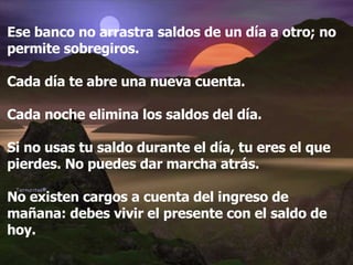 Ese banco no arrastra saldos de un día a otro; no permite sobregiros. Cada día te abre una nueva cuenta. Cada noche elimina los saldos del día. Si no usas tu saldo durante el día, tu eres el que pierdes. No puedes dar marcha atrás. No existen cargos a cuenta del ingreso de mañana: debes vivir el presente con el saldo de hoy. 