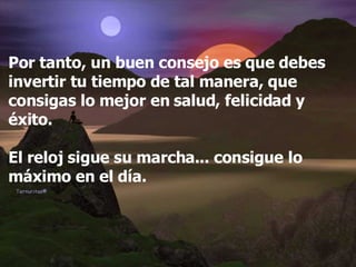 Por tanto, un buen consejo es que debes invertir tu tiempo de tal manera, que consigas lo mejor en salud, felicidad y éxito. El reloj sigue su marcha... consigue lo máximo en el día. 