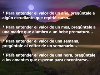 * Para entender el valor de un año, pregúntale a algún estudiante que repitió curso... * Para entender el valor de un mes, pregúntale a una madre que alumbro a un bebe prematuro... * Para entender el valor de una semana, pregúntale al editor de un semanario… * Para entender el valor de una hora, pregúntale a los amantes que esperan para encontrarse...   