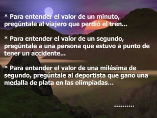 * Para entender el valor de un minuto, pregúntale al viajero que perdió el tren... * Para entender el valor de un segundo, pregúntale a una persona que estuvo a punto de tener un accidente... * Para entender el valor de una milésima de segundo, pregúntale al deportista que gano una medalla de plata en las olimpiadas… ……… . 