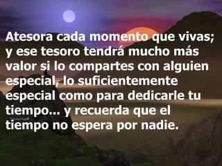 Atesora cada momento que vivas; y ese tesoro tendrá mucho más valor si lo compartes con alguien especial, lo suficientemente especial como para dedicarle tu tiempo... y recuerda que el tiempo no espera por nadie. 