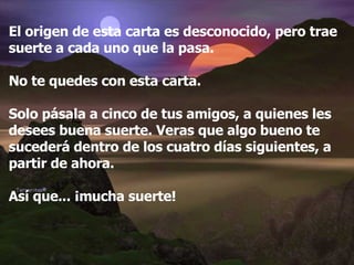 El origen de esta carta es desconocido, pero trae suerte a cada uno que la pasa. No te quedes con esta carta.  Solo pásala a cinco de tus amigos, a quienes les desees buena suerte. Veras que algo bueno te sucederá dentro de los cuatro días siguientes, a partir de ahora. Así que... ¡mucha suerte! 
