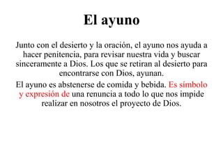 El ayuno Junto con el desierto y la oración, el ayuno nos ayuda a hacer penitencia, para revisar nuestra vida y buscar sinceramente a Dios. Los que se retiran al desierto para encontrarse con Dios, ayunan. El ayuno es abstenerse de comida y bebida.  Es símbolo y expresión de  una renuncia a todo lo que nos impide realizar en nosotros el proyecto de Dios. 